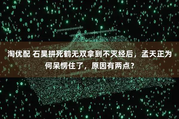 淘优配 石昊拼死鹤无双拿到不灭经后，孟天正为何呆愣住了，原因有两点？