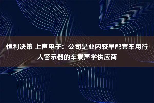 恒利决策 上声电子：公司是业内较早配套车用行人警示器的车载声学供应商