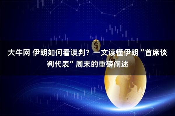 大牛网 伊朗如何看谈判？一文读懂伊朗“首席谈判代表”周末的重磅阐述