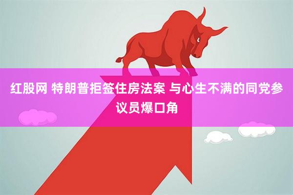 红股网 特朗普拒签住房法案 与心生不满的同党参议员爆口角